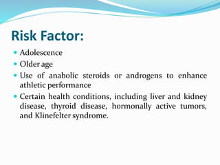 Risk Factor:
 Adolescence
 Older age
 Use of anabolic steroids or androgens to enhance
athletic performance
 Certain health conditions, including liver and kidney
disease, thyroid disease, hormonally active tumors,
and Klinefelter syndrome.
 