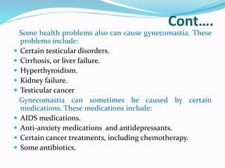 Cont….
Some health problems also can cause gynecomastia. These
problems include:
 Certain testicular disorders.
 Cirrhosis, or liver failure.
 Hyperthyroidism.
 Kidney failure.
 Testicular cancer
Gynecomastia can sometimes be caused by certain
medications. These medications include:
 AIDS medications.
 Anti-anxiety medications and antidepressants.
 Certain cancer treatments, including chemotherapy.
 Some antibiotics.
 