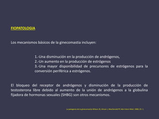 FIOPATOLOGIA
Los mecanismos básicos de la ginecomastia incluyen:
1.-Una disminución en la producción de andrógenos,
2.-Un aumento en la producción de estrógenos
3.-Una mayor disponibilidad de precursores de estrógenos para la
conversión periférica a estrógenos.
El bloqueo del receptor de andrógenos y disminución de la producción de
testosterona libre debido al aumento de la unión de andrógenos a la globulina
fijadora de hormonas sexuales (SHBG) son otros mecanismos.
La patogenia de la ginecomastia.Wilson JD, Aiman ​​J, MacDonald PC Adv Intern Med. 1980; 25: 1.
 