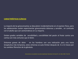 CARACTERÍSTICAS CLÍNICAS
La mayoría de las ginecomastias se descubren incidentalmente en el examen físico, pero
los adolescentes suelen experimentar ginecomastia dolorosa y sensible , en contraste
con el adulto que son asintomáticos en su mayoría .
Existen grados variables de sensibilidad y sensibilidad del pezón al frotar contra una
camisa son más comunes que el dolor.
Síntomas graves de dolor en los hombres son una indicación para una inicia
terapéutica más temprana, estos síntomas se auto limitan después de 6 a 12 meses por
los cambios fibrocitos de la glándula.
Ginecomastia en una población masculina hospitalizada. Niewoehner CB, Nuttal FQ .Am J Med. 1984; 77 (4): 633.
 