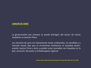 CANCER DE SENO
La ginecomastia casi siempre se puede distinguir del cáncer de mama
mediante un examen físico.
Los cánceres de seno son típicamente masas unilaterales, no sensibles y a
menudo masas fijas que se encuentran excéntricas al complejo pezón-
areolar, textura firme a dura y pueden estar asociados con hoyuelos en la
piel, secreción del pezón y linfadenopatía regional .
Práctica clinica. Ginecomastia ,Braunstein GD N Engl J Med. 2007; 357 (12): 1229.
 