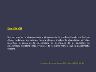 EVALUACIÓN
Una vez que se ha diagnosticado la ginecomastia, la combinación de una historia
clínica cuidadosa, un examen físico y algunas pruebas de diagnóstico permiten
identificar la causa de la ginecomastia en la mayoría de los pacientes. La
ginecomastia unilateral debe evaluarse de la misma manera que la ginecomastia
bilateral.
Práctica clinica. Ginecomastia ,Braunstein GD ,N Engl J Med. 2007; 357 (12): 1229.
 
