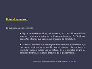 Historial y examen :
La evaluación debe contener :
● Signos de enfermedad hepática y renal, así como hipertiroidismo
además de signos y síntomas de Hipogonadismo (p. Ej., Testículos
pequeños y firmes que sugieran el síndrome de Klinefelter).
● Una masa abdominal puede sugerir un carcinoma adrenocortical, y
una masa testicular o un cambio en el tamaño o la consistencia
testicular pueden indicar una neoplasia. Si se encuentra alguna de
estas condiciones, es la causa probable de la ginecomastia.
Práctica clinica. Ginecomastia ,Braunstein GD ,N Engl J Med. 2007; 357 (12): 1229.
 