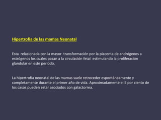 Hipertrofia de las mamas Neonatal
Esta relacionada con la mayor transformación por la placenta de andrógenos a
estrógenos los cuales pasan a la circulación fetal estimulando la proliferación
glandular en este periodo.
La hipertrofia neonatal de las mamas suele retroceder espontáneamente y
completamente durante el primer año de vida. Aproximadamente el 5 por ciento de
los casos pueden estar asociados con galactorrea.
 