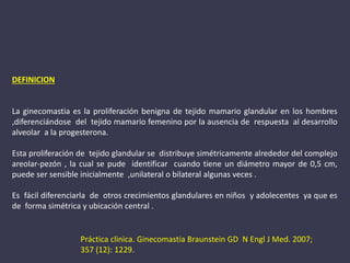 DEFINICION
La ginecomastia es la proliferación benigna de tejido mamario glandular en los hombres
,diferenciándose del tejido mamario femenino por la ausencia de respuesta al desarrollo
alveolar a la progesterona.
Esta proliferación de tejido glandular se distribuye simétricamente alrededor del complejo
areolar-pezón , la cual se pude identificar cuando tiene un diámetro mayor de 0,5 cm,
puede ser sensible inicialmente ,unilateral o bilateral algunas veces .
Es fácil diferenciarla de otros crecimientos glandulares en niños y adolecentes ya que es
de forma simétrica y ubicación central .
Práctica clinica. Ginecomastia Braunstein GD N Engl J Med. 2007;
357 (12): 1229.
 