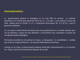 Ginecomastia puberal :
La ginecomastia puberal es fisiológica en un mas 50% en varones , su máxima
expresión en la mitad dela pubertad entre los 12 y 14 años , cuya madurez sexual del
vello púbico esta en Tanner 3 a 4 y volúmenes testiculares de 8 a 10 ml y por lo
general es bilateral .
Es una masa o bulto detrás del pezón que crece gradualmente y no debe exceder de 4
cm de diámetro, mayor de este diámetro o crecimiento muy acelerado es propio de
una ginecomastia patológica .
Permanece sensible en los primero 6 meses y desaparece la sensibilidad a medida
que entra en etapa de fibrosis y la reacción inflamatoria disminuye .
Cuando no se trata, la ginecomastia puberal retrocede sustancialmente o se resuelve
en> 70 por ciento de las pacientes después de un año .
Ginecomastia en hombres prepúberes y puberales. Ma NS, Geffner ME Curr Opin Pediatr. Agosto de 2008; 20 (4): 465-70.
 