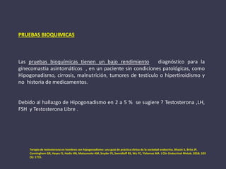 PRUEBAS BIOQUIMICAS
Las pruebas bioquímicas tienen un bajo rendimiento diagnóstico para la
ginecomastia asintomáticos , en un paciente sin condiciones patológicas, como
Hipogonadismo, cirrosis, malnutrición, tumores de testículo o hipertiroidismo y
no historia de medicamentos.
Debido al hallazgo de Hipogonadismo en 2 a 5 % se sugiere ? Testosterona ,LH,
FSH y Testosterona Libre .
Terapia de testosterona en hombres con hipogonadismo: una guía de práctica clínica de la sociedad endocrina. Bhasin S, Brito JP,
Cunningham GR, Hayes FJ, Hodis HN, Matsumoto AM, Snyder PJ, Swerdloff RS, Wu FC, Yialamas MA J Clin Endocrinol Metab. 2018; 103
(5): 1715.
 