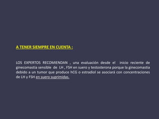 A TENER SIEMPRE EN CUENTA :
LOS EXPERTOS RECOMIENDAN , una evaluación desde el inicio reciente de
ginecomastia sensible de LH , FSH en suero y testosterona porque la ginecomastia
debido a un tumor que produce hCG o estradiol se asociará con concentraciones
de LH y FSH en suero suprimidas.
 