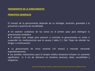 TRATAMIENTO DE LA GINECOMASTIA
PRINCIPIOS GENERALES
El manejo de la ginecomastia depende de su etiología, duración, gravedad y la
presencia o ausencia de sensibilidad.
● Un examen cuidadoso de los senos es el primer paso para distinguir la
ginecomastia verdadera
● El método más simple para prevenir o controlar la ginecomastia es evitar o
suspender los medicamentos que la causan ( tabla 2 ). (Ver 'Dejar de ofender las
drogas' a continuación)
● La ginecomastia de inicio reciente (<6 meses) a menudo retrocede
espontáneamente.
● Las posibles indicaciones para la terapia médica temprana incluyen un aumento
significativo (> 4 cm de diámetro en hombres jóvenes), dolor, sensibilidad y
vergüenza .
Ginecomastia: fisiopatología, evaluación y manejo.Johnson RE, Murad MH Mayo Clin Proc. 2009; 84 (11): 1010.
 