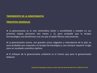 TRATAMIENTO DE LA GINECOMASTIA
PRINCIPIOS GENERALES
● La ginecomastia es la más sintomática (dolor y sensibilidad) y tratable en sus
primeras etapas (primeros seis meses ). Es poco probable que la terapia
farmacológica sea beneficiosa una vez que el tejido fibroso está presente.
● La ginecomastia severa, con grandes senos colgantes y redundancia de la piel, es
poco probable que responda a la terapia farmacológica y casi siempre requiere cirugía
para un resultado cosmético óptimo.
● El enfoque de la ginecomastia unilateral es el mismo que para la ginecomastia
bilateral.
Ginecomastia: fisiopatología, evaluación y manejo. Johnson RE, Murad MH Mayo Clin Proc. 2009; 84 (11): 1010.
 