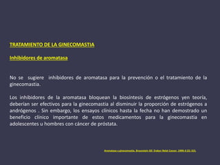 TRATAMIENTO DE LA GINECOMASTIA
Inhibidores de aromatasa
No se sugiere inhibidores de aromatasa para la prevención o el tratamiento de la
ginecomastia.
Los inhibidores de la aromatasa bloquean la biosíntesis de estrógenos yen teoría,
deberían ser efectivos para la ginecomastia al disminuir la proporción de estrógenos a
andrógenos . Sin embargo, los ensayos clínicos hasta la fecha no han demostrado un
beneficio clínico importante de estos medicamentos para la ginecomastia en
adolescentes u hombres con cáncer de próstata.
Aromatasa y ginecomastia. Braunstein GD Endocr Relat Cancer. 1999; 6 (2): 315.
 