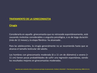 TRATAMIENTO DE LA GINECOMASTIA
Cirugía
Considerarla en aquella ginecomastia que no retrocede espontáneamente, está
causando molestias considerables o angustia psicológica, o es de larga duración
(más de 12 meses) y la etapa fibrótica ha alcanzado .
Para las adolescentes, la cirugía generalmente no se recomienda hasta que se
alcanza el tamaño testicular del adulto.
Los hombres con ginecomastia moderada (6 a 11 cm de diámetro) a severa (>
11 cm) tienen pocas probabilidades de sufrir una regresión espontánea, siendo
los resultados mejores en ginecomastias moderadas.
Algoritmo para evaluación clínica y tratamiento quirúrgico de ginecomastia. Córdoba A, Moschella F J Plast Reconstr Aesthet Surg. 2008; 61 (1): 41.
 