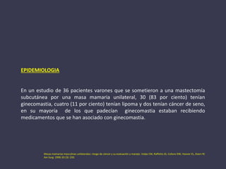 EPIDEMIOLOGIA
En un estudio de 36 pacientes varones que se sometieron a una mastectomía
subcutánea por una masa mamaria unilateral, 30 (83 por ciento) tenían
ginecomastia, cuatro (11 por ciento) tenían lipoma y dos tenían cáncer de seno,
en su mayoría de los que padecían ginecomastia estaban recibiendo
medicamentos que se han asociado con ginecomastia.
Masas mamarias masculinas unilaterales: riesgo de cáncer y su evaluación y manejo. Volpe CM, Raffetto JD, Collure DW, Hoover EL, Doerr RJ
Am Surg. 1999; 65 (3): 250.
 