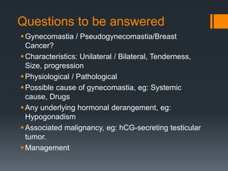 Questions to be answered
Gynecomastia / Pseudogynecomastia/Breast
Cancer?
Characteristics: Unilateral / Bilateral, Tenderness,
Size, progression
Physiological / Pathological
Possible cause of gynecomastia, eg: Systemic
cause, Drugs
Any underlying hormonal derangement, eg:
Hypogonadism
Associated malignancy, eg: hCG-secreting testicular
tumor.
Management
 