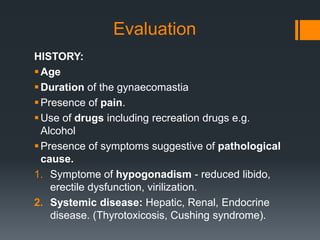 Evaluation
HISTORY:
Age
Duration of the gynaecomastia
Presence of pain.
Use of drugs including recreation drugs e.g.
Alcohol
Presence of symptoms suggestive of pathological
cause.
1. Symptome of hypogonadism - reduced libido,
erectile dysfunction, virilization.
2. Systemic disease: Hepatic, Renal, Endocrine
disease. (Thyrotoxicosis, Cushing syndrome).
 