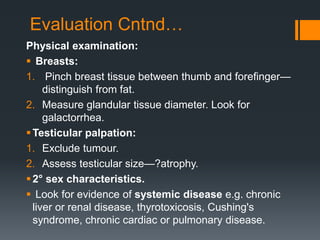 Evaluation Cntnd…
Physical examination:
 Breasts:
1. Pinch breast tissue between thumb and forefinger—
distinguish from fat.
2. Measure glandular tissue diameter. Look for
galactorrhea.
Testicular palpation:
1. Exclude tumour.
2. Assess testicular size—?atrophy.
2° sex characteristics.
 Look for evidence of systemic disease e.g. chronic
liver or renal disease, thyrotoxicosis, Cushing's
syndrome, chronic cardiac or pulmonary disease.
 