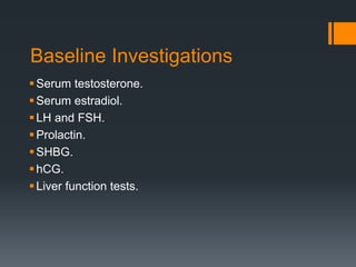 Baseline Investigations
Serum testosterone.
Serum estradiol.
LH and FSH.
Prolactin.
SHBG.
hCG.
Liver function tests.
 