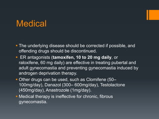 Medical
 The underlying disease should be corrected if possible, and
offending drugs should be discontinued.
 ER antagonists (tamoxifen, 10 to 20 mg daily, or
raloxifene, 60 mg daily) are effective in treating pubertal and
adult gynecomastia and preventing gynecomastia induced by
androgen deprivation therapy.
 Other drugs can be used, such as Clomifene (50–
100mg/day), Danazol (300– 600mg/day), Testolactone
(450mg/day), Anastrozole (1mg/day).
 Medical therapy is ineffective for chronic, fibrous
gynecomastia.
 
