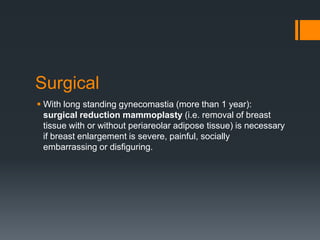 Surgical
 With long standing gynecomastia (more than 1 year):
surgical reduction mammoplasty (i.e. removal of breast
tissue with or without periareolar adipose tissue) is necessary
if breast enlargement is severe, painful, socially
embarrassing or disfiguring.
 