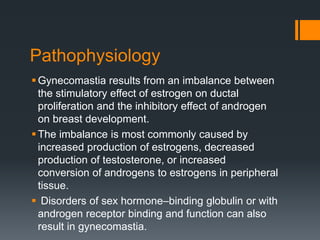 Pathophysiology
Gynecomastia results from an imbalance between
the stimulatory effect of estrogen on ductal
proliferation and the inhibitory effect of androgen
on breast development.
The imbalance is most commonly caused by
increased production of estrogens, decreased
production of testosterone, or increased
conversion of androgens to estrogens in peripheral
tissue.
 Disorders of sex hormone–binding globulin or with
androgen receptor binding and function can also
result in gynecomastia.
 