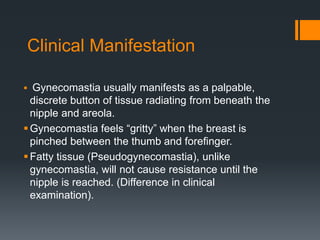 Clinical Manifestation
 Gynecomastia usually manifests as a palpable,
discrete button of tissue radiating from beneath the
nipple and areola.
Gynecomastia feels “gritty” when the breast is
pinched between the thumb and forefinger.
Fatty tissue (Pseudogynecomastia), unlike
gynecomastia, will not cause resistance until the
nipple is reached. (Difference in clinical
examination).
 