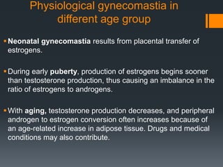Physiological gynecomastia in
different age group
Neonatal gynecomastia results from placental transfer of
estrogens.
During early puberty, production of estrogens begins sooner
than testosterone production, thus causing an imbalance in the
ratio of estrogens to androgens.
With aging, testosterone production decreases, and peripheral
androgen to estrogen conversion often increases because of
an age-related increase in adipose tissue. Drugs and medical
conditions may also contribute.
 