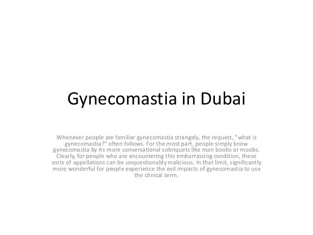 Gynecomastia in Dubai
Whenever people are familiar gynecomastia strangely, the request, "what is
gynecomastia?" often follows. For the most part, people simply know
gynecomastia by its more conversational sobriquets like man boobs or moobs.
Clearly, for people who are encountering this embarrassing condition, these
sorts of appellations can be unquestionably malicious. In that limit, significantly
more wonderful for people experience the evil impacts of gynecomastia to use
the clinical term.
 