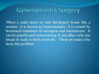 When a male starts to over developed breast like a
woman , it is known as Gynecomastia . It is caused by
hormonal imbalance of estrogens and testosterone . It
can be painful and embarrassing. It can affect only one
breast in male or both unevenly . There are many who
faces this problem.
 