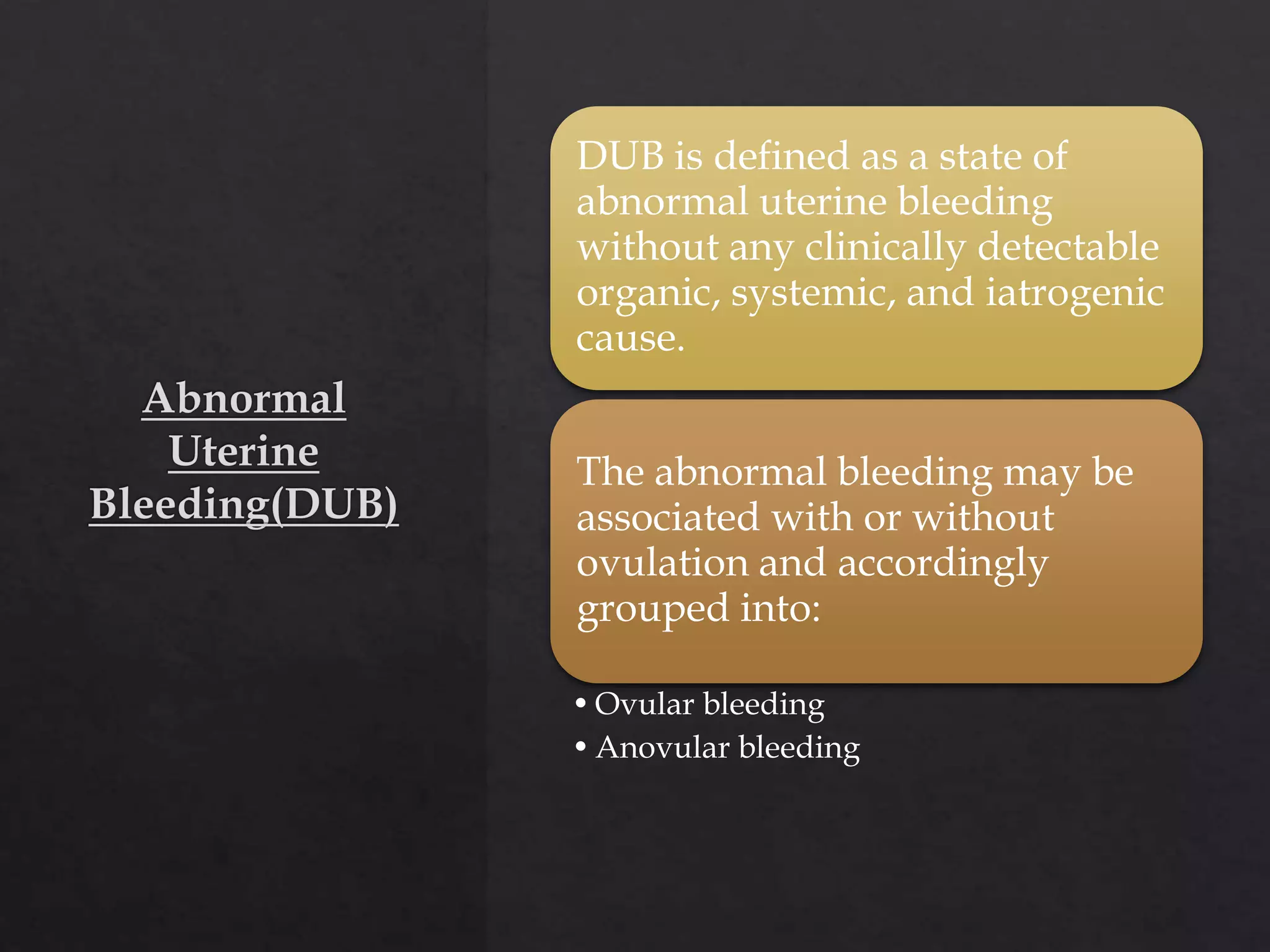DUB is defined as a state of
abnormal uterine bleeding
without any clinically detectable
organic, systemic, and iatrogenic
cause.
The abnormal bleeding may be
associated with or without
ovulation and accordingly
grouped into:
•Ovular bleeding
•Anovular bleeding