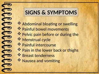 SIGNS & SYMPTOMS
 Abdominal bloating or swelling
 Painful bowel movements
 Pelvic pain before or during the
 Menstrual cycle
 Painful intercourse
 Pain in the lower back or thighs
 Breast tenderness
 Nausea and vomiting
 