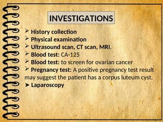 INVESTIGATIONS
 History collection
 Physical examination
 Ultrasound scan, CT scan, MRI.
 Blood test: CA-125
 Blood test: to screen for ovarian cancer
 Pregnancy test: A positive pregnancy test result
may suggest the patient has a corpus luteum cyst.
➤ Laparoscopy
 
