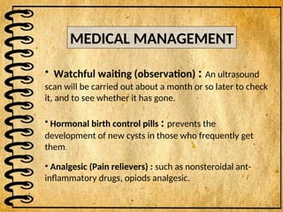 MEDICAL MANAGEMENT
• Watchful waiting (observation) : An ultrasound
scan will be carried out about a month or so later to check
it, and to see whether it has gone.
• Hormonal birth control pills : prevents the
development of new cysts in those who frequently get
them.
• Analgesic (Pain relievers) : such as nonsteroidal ant-
inflammatory drugs, opiods analgesic.
 