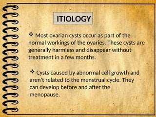  Most ovarian cysts occur as part of the
normal workings of the ovaries. These cysts are
generally harmless and disappear without
treatment in a few months.
ITIOLOGY
 Cysts caused by abnormal cell growth and
aren't related to the menstrual cycle. They
can develop before and after the
menopause.
 