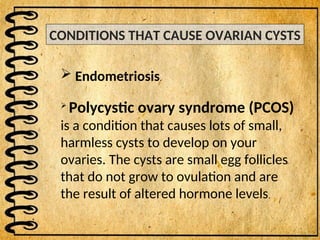 CONDITIONS THAT CAUSE OVARIAN CYSTS
 Endometriosis.

Polycystic ovary syndrome (PCOS)
is a condition that causes lots of small,
harmless cysts to develop on your
ovaries. The cysts are small egg follicles
that do not grow to ovulation and are
the result of altered hormone levels.
 