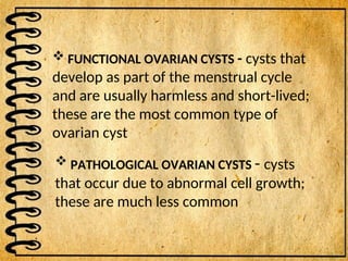  FUNCTIONAL OVARIAN CYSTS - cysts that
develop as part of the menstrual cycle
and are usually harmless and short-lived;
these are the most common type of
ovarian cyst
 PATHOLOGICAL OVARIAN CYSTS - cysts
that occur due to abnormal cell growth;
these are much less common
 