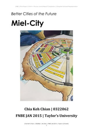 ENBE | Final Project | Part A – Process Journal Report Compilation | Pamphlet & Model Representation
Better Cities of the Future
Miel-City
Chia Keh Chian | 0322062
FNBE JAN 2015 | Taylor’s University
Chia Keh Chian | 0322062 | Ms Dee | FNBE JAN 2015 | Taylor’s University
1
 
