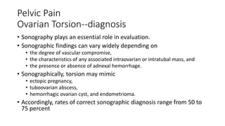 Pelvic Pain
Ovarian Torsion--diagnosis
• Sonography plays an essential role in evaluation.
• Sonographic findings can vary widely depending on
• the degree of vascular compromise,
• the characteristics of any associated intraovarian or intratubal mass, and
• the presence or absence of adnexal hemorrhage.
• Sonographically, torsion may mimic
• ectopic pregnancy,
• tuboovarian abscess,
• hemorrhagic ovarian cyst, and endometrioma.
• Accordingly, rates of correct sonographic diagnosis range from 50 to
75 percent
 