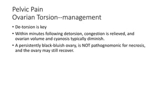 Pelvic Pain
Ovarian Torsion--management
• De-torsion is key
• Within minutes following detorsion, congestion is relieved, and
ovarian volume and cyanosis typically diminish.
• A persistently black-bluish ovary, is NOT pathognomonic for necrosis,
and the ovary may still recover.
 