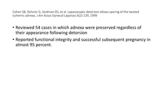 Cohen SB, Oelsner G, Seidman DS, et al: Laparoscopic detorsion allows sparing of the twisted
ischemic adnexa. J Am Assoc Gynecol Laparosc 6(2):139, 1999
• Reviewed 54 cases in which adnexa were preserved regardless of
their appearance following detorsion
• Reported functional integrity and successful subsequent pregnancy in
almost 95 percent.
 