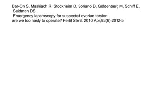 Bar-On S, Mashiach R, Stockheim D, Soriano D, Goldenberg M, Schiff E,
Seidman DS.
Emergency laparoscopy for suspected ovarian torsion:
are we too hasty to operate? Fertil Steril. 2010 Apr;93(6):2012-5
 