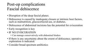 Post-op complications
Fascial dehiscence
• Disruption of the deep fascial planes.
• Dehiscence is caused by inadequate closure or intrinsic host factors,
such as malnutrition, glucocorticoid use, or diabetes.
• Dehiscence of abdominal incisions has the potential for evisceration
• Early recognition is key
• IF NO EVISCERATION
• Can manage conservatively with abdominal binders
• If there is any uncertainty about the extent of dehiscence, operative
exploration is indicated.
• Consider broad spectrum antibiotics
 