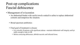 Post-op complications
Fascial dehiscence
• Management of evisceration
• An abdominal binder with sterile towels soaked in saline to replace abdominal
contents and temporize the situation.
• Broad spectrum antibiotics
• Final goal of treatment is closure
• For critically ill patients with significant edema—maintain abdominal wall integrity until pt
stable enough to take to OR
• Before correcting dehiscence, debride necrotic and infected tissue.
 