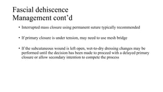 Fascial dehiscence
Management cont’d
• Interrupted mass closure using permanent suture typically recommended
• If primary closure is under tension, may need to use mesh bridge
• If the subcutaneous wound is left open, wet-to-dry dressing changes may be
performed until the decision has been made to proceed with a delayed primary
closure or allow secondary intention to compete the process
 