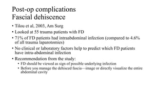 Post-op complications
Fascial dehiscence
• Tilou et al, 2003, Am Surg
• Looked at 55 trauma patients with FD
• 71% of FD patients had intraabdominal infection (compared to 4.6%
of all trauma laparotomies)
• No clinical or laboratory factors help to predict which FD patients
have intra-abdominal infection
• Recommendation from the study:
• FD should be viewed as sign of possible underlying infection
• Before you manage the dehisced fascia—image or directly visualize the entire
abdominal cavity
 