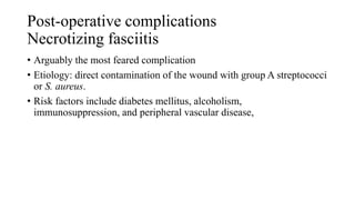 Post-operative complications
Necrotizing fasciitis
• Arguably the most feared complication
• Etiology: direct contamination of the wound with group A streptococci
or S. aureus.
• Risk factors include diabetes mellitus, alcoholism,
immunosuppression, and peripheral vascular disease,
 