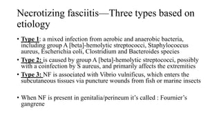 Necrotizing fasciitis—Three types based on
etiology
• Type 1: a mixed infection from aerobic and anaerobic bacteria,
including group A [beta]-hemolytic streptococci, Staphylococcus
aureus, Escherichia coli, Clostridium and Bacteroides species
• Type 2: is caused by group A [beta]-hemolytic streptococci, possibly
with a coinfection by S aureus, and primarily affects the extremities
• Type 3: NF is associated with Vibrio vulnificus, which enters the
subcutaneous tissues via puncture wounds from fish or marine insects
• When NF is present in genitalia/perineum it’s called : Fournier’s
gangrene
 