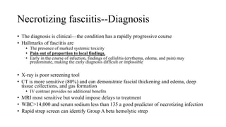 Necrotizing fasciitis--Diagnosis
• The diagnosis is clinical—the condition has a rapidly progressive course
• Hallmarks of fasciitis are
• The presence of marked systemic toxicity
• Pain out of proportion to local findings.
• Early in the course of infection, findings of cellulitis (erythema, edema, and pain) may
predominate, making the early diagnosis difficult or impossible
• X-ray is poor screening tool
• CT is more sensitive (80%) and can demonstrate fascial thickening and edema, deep
tissue collections, and gas formation
• IV contrast provides no additional benefits
• MRI most sensitive but would impose delays to treatment
• WBC>14,000 and serum sodium less than 135 a good predictor of necrotizing infection
• Rapid strep screen can identify Group A beta hemolytic strep
 