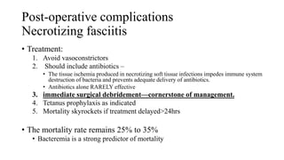 Post-operative complications
Necrotizing fasciitis
• Treatment:
1. Avoid vasoconstrictors
2. Should include antibiotics –
• The tissue ischemia produced in necrotizing soft tissue infections impedes immune system
destruction of bacteria and prevents adequate delivery of antibiotics.
• Antibiotics alone RARELY effective
3. immediate surgical debridement—cornerstone of management.
4. Tetanus prophylaxis as indicated
5. Mortality skyrockets if treatment delayed>24hrs
• The mortality rate remains 25% to 35%
• Bacteremia is a strong predictor of mortality
 