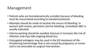 Management
• Patients who are hemodynamically unstable because of bleeding
must be resuscitated according to standard protocols
• Attempts should be made to localize the source of bleeding. In
women with severe, persistent uterine bleeding, immediate D&C is
usually indicated.
• Uterine packing should be avoided, because it increases the risk of
infection and may hide ongoing blood loss.
• Conjugated estrogens may be used in the ED treatment of life-
threatening hemorrhage that is not caused by pregnancy or tumor
and is not amenable to surgical intervention.
 
