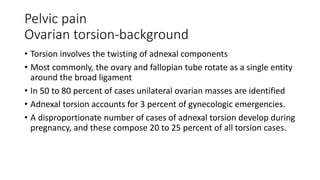 Pelvic pain
Ovarian torsion-background
• Torsion involves the twisting of adnexal components
• Most commonly, the ovary and fallopian tube rotate as a single entity
around the broad ligament
• In 50 to 80 percent of cases unilateral ovarian masses are identified
• Adnexal torsion accounts for 3 percent of gynecologic emergencies.
• A disproportionate number of cases of adnexal torsion develop during
pregnancy, and these compose 20 to 25 percent of all torsion cases.
 